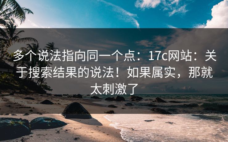 多个说法指向同一个点:17c网站:关于搜索结果的说法!如果属实,那就太刺激了 多个说法指向同一个点:17c网站:关于搜索结果的说法!如果属实,那就太刺激了