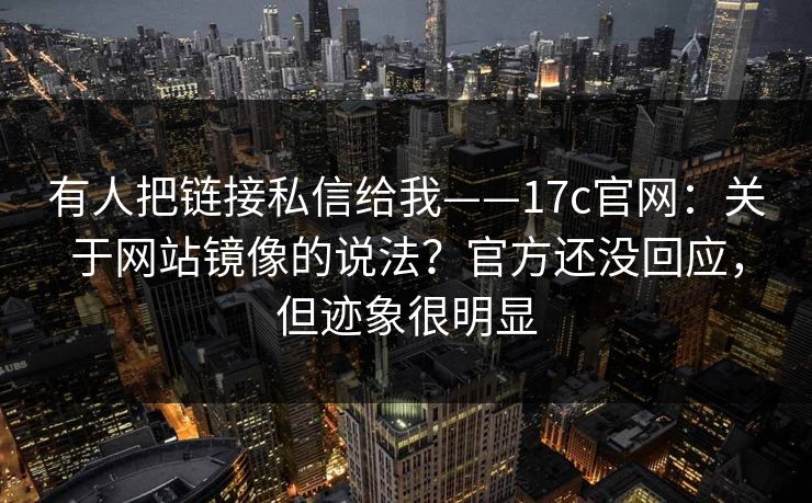 有人把链接私信给我——17c官网:关于网站镜像的说法?官方还没回应,但迹象很明显 有人把链接私信给我——17c官网:关于网站镜像的说法?官方还没回应,但迹象很明显