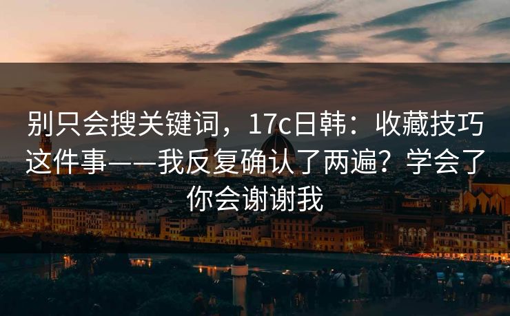 别只会搜关键词，17c日韩：收藏技巧这件事——我反复确认了两遍？学会了你会谢谢我