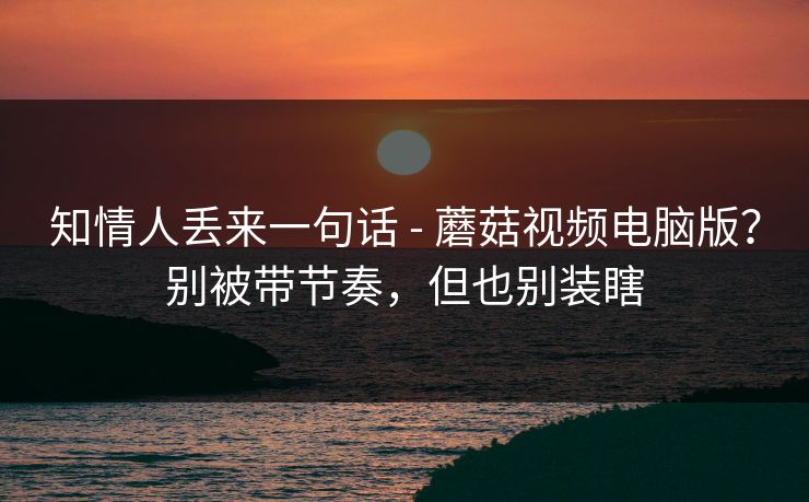 知情人丢来一句话 - 蘑菇视频电脑版？别被带节奏，但也别装瞎