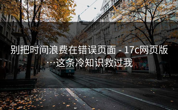 别把时间浪费在错误页面 - 17c网页版…这条冷知识救过我 别把时间浪费在错误页面 - 17c网页版…这条冷知识救过我