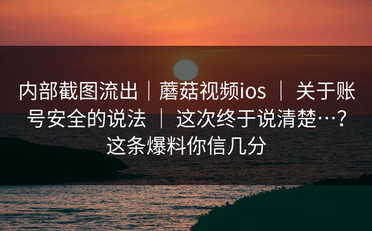 内部截图流出｜蘑菇视频ios ｜ 关于账号安全的说法 ｜ 这次终于说清楚…？这条爆料你信几分