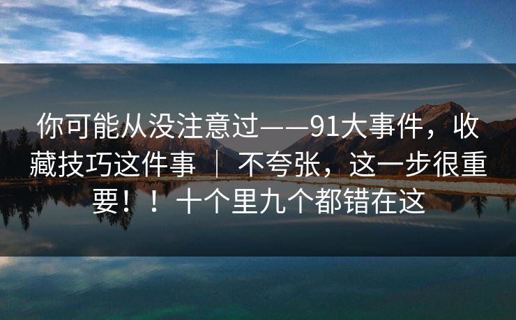 你可能从没注意过——91大事件,收藏技巧这件事 | 不夸张,这一步很重要!!十个里九个都错在这 你可能从没注意过——91大事件,收藏技巧这件事 | 不夸张,这一步很重要!!十个里九个都错在这