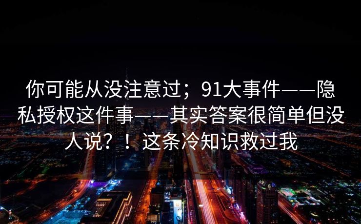 你可能从没注意过;91大事件——隐私授权这件事——其实答案很简单但没人说?!这条冷知识救过我 你可能从没注意过;91大事件——隐私授权这件事——其实答案很简单但没人说?!这条冷知识救过我