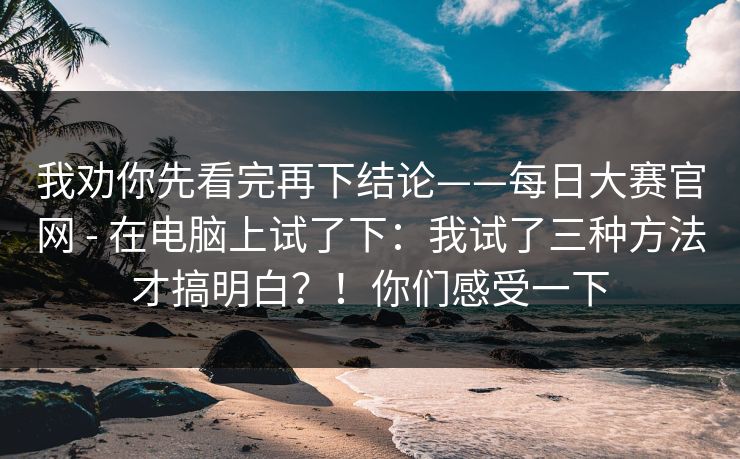 我劝你先看完再下结论——每日大赛官网 - 在电脑上试了下:我试了三种方法才搞明白?!你们感受一下 我劝你先看完再下结论——每日大赛官网 - 在电脑上试了下:我试了三种方法才搞明白?!你们感受一下