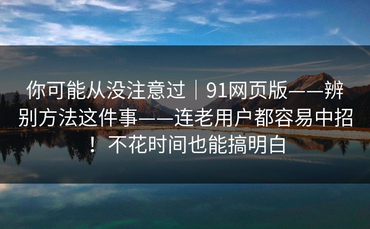 你可能从没注意过|91网页版——辨别方法这件事——连老用户都容易中招!不花时间也能搞明白 你可能从没注意过|91网页版——辨别方法这件事——连老用户都容易中招!不花时间也能搞明白