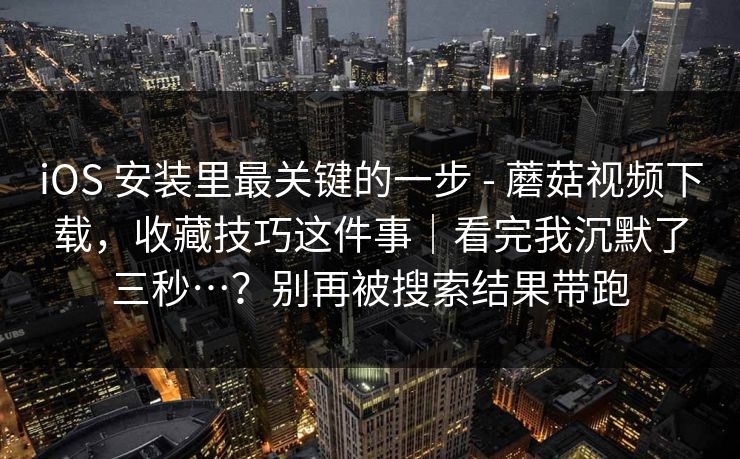 iOS 安装里最关键的一步 - 蘑菇视频下载，收藏技巧这件事｜看完我沉默了三秒…？别再被搜索结果带跑