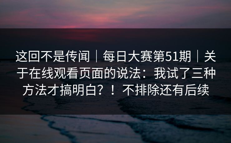 这回不是传闻｜每日大赛第51期｜关于在线观看页面的说法：我试了三种方法才搞明白？！不排除还有后续