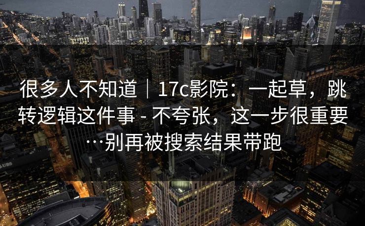 很多人不知道|17c影院:一起草,跳转逻辑这件事 - 不夸张,这一步很重要…别再被搜索结果带跑 很多人不知道|17c影院:一起草,跳转逻辑这件事 - 不夸张,这一步很重要…别再被搜索结果带跑