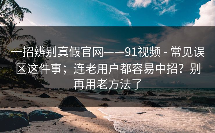 一招辨别真假官网——91视频 - 常见误区这件事;连老用户都容易中招?别再用老方法了 一招辨别真假官网——91视频 - 常见误区这件事;连老用户都容易中招?别再用老方法了