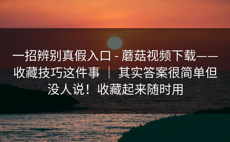一招辨别真假入口 - 蘑菇视频下载——收藏技巧这件事 ｜ 其实答案很简单但没人说！收藏起来随时用