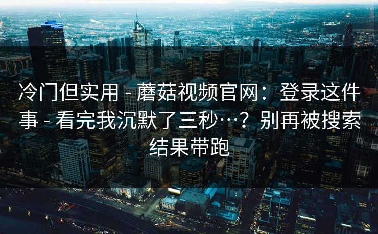 冷门但实用 - 蘑菇视频官网:登录这件事 - 看完我沉默了三秒…?别再被搜索结果带跑 冷门但实用 - 蘑菇视频官网:登录这件事 - 看完我沉默了三秒…?别再被搜索结果带跑