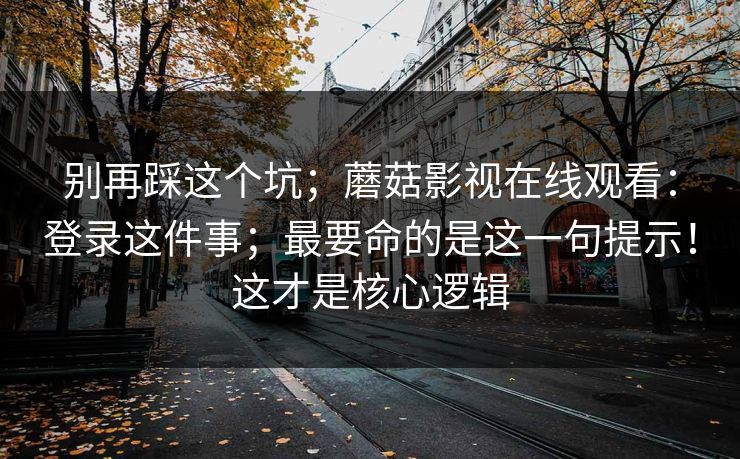 别再踩这个坑；蘑菇影视在线观看：登录这件事；最要命的是这一句提示！这才是核心逻辑