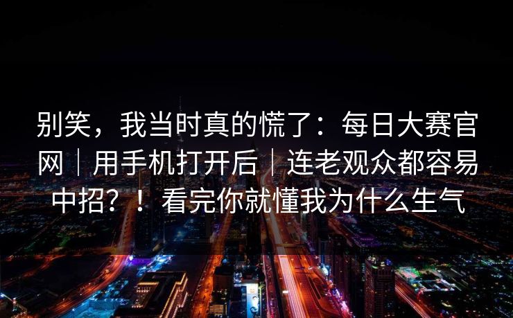 别笑,我当时真的慌了:每日大赛官网|用手机打开后|连老观众都容易中招?!看完你就懂我为什么生气 别笑,我当时真的慌了:每日大赛官网|用手机打开后|连老观众都容易中招?!看完你就懂我为什么生气