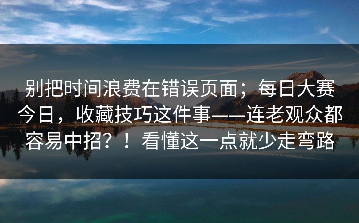 别把时间浪费在错误页面;每日大赛今日,收藏技巧这件事——连老观众都容易中招?!看懂这一点就少走弯路 别把时间浪费在错误页面;每日大赛今日,收藏技巧这件事——连老观众都容易中招?!看懂这一点就少走弯路