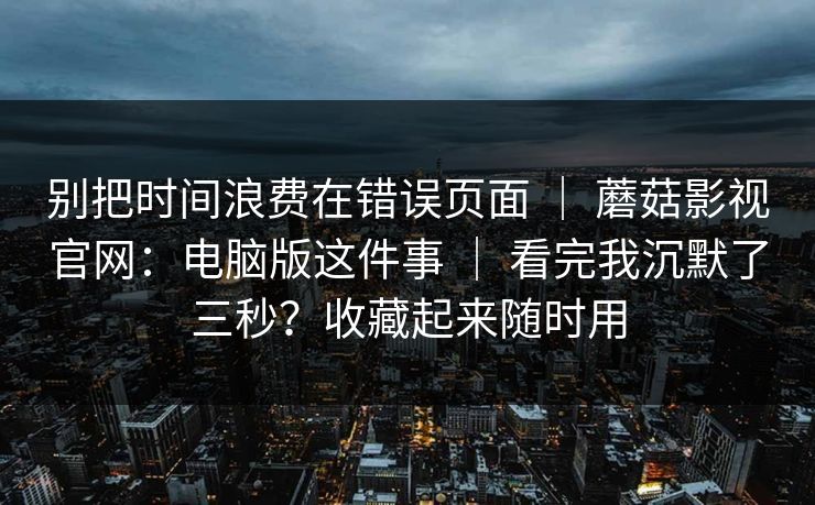 别把时间浪费在错误页面 ｜ 蘑菇影视官网：电脑版这件事 ｜ 看完我沉默了三秒？收藏起来随时用