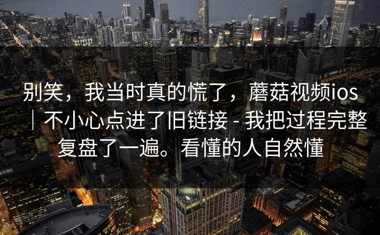 别笑，我当时真的慌了，蘑菇视频ios｜不小心点进了旧链接 - 我把过程完整复盘了一遍。看懂的人自然懂