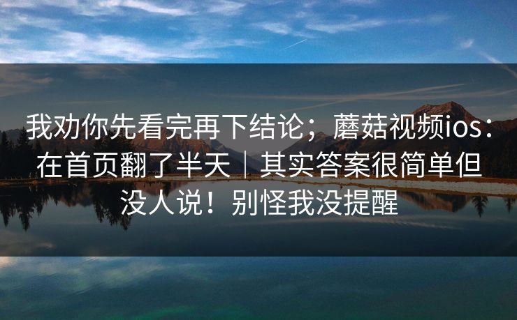 我劝你先看完再下结论;蘑菇视频ios:在首页翻了半天|其实答案很简单但没人说!别怪我没提醒 我劝你先看完再下结论;蘑菇视频ios:在首页翻了半天|其实答案很简单但没人说!别怪我没提醒