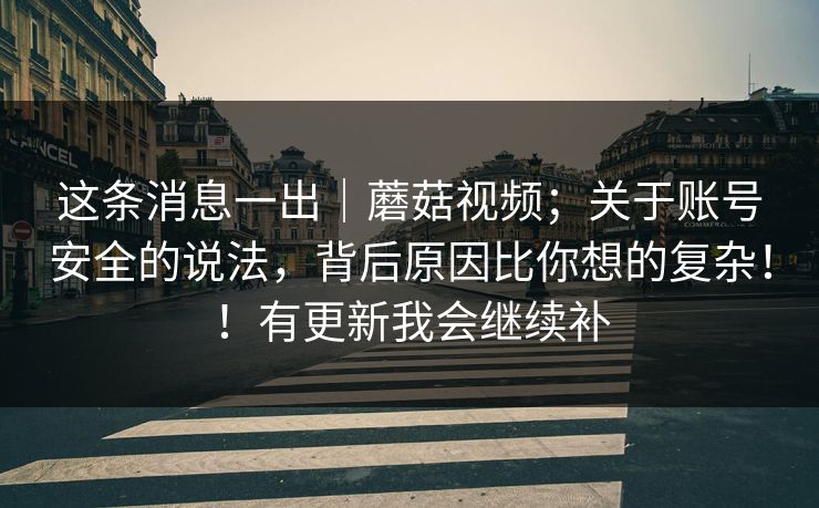 这条消息一出|蘑菇视频;关于账号安全的说法,背后原因比你想的复杂!!有更新我会继续补 这条消息一出|蘑菇视频;关于账号安全的说法,背后原因比你想的复杂!!有更新我会继续补