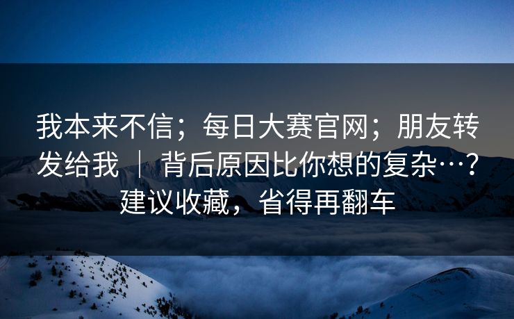 我本来不信;每日大赛官网;朋友转发给我 | 背后原因比你想的复杂…?建议收藏,省得再翻车 我本来不信;每日大赛官网;朋友转发给我 | 背后原因比你想的复杂…?建议收藏,省得再翻车