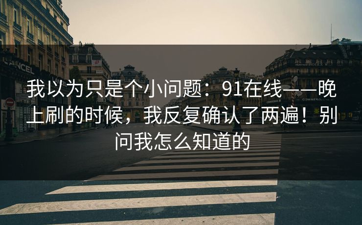 我以为只是个小问题:91在线——晚上刷的时候,我反复确认了两遍!别问我怎么知道的 我以为只是个小问题:91在线——晚上刷的时候,我反复确认了两遍!别问我怎么知道的