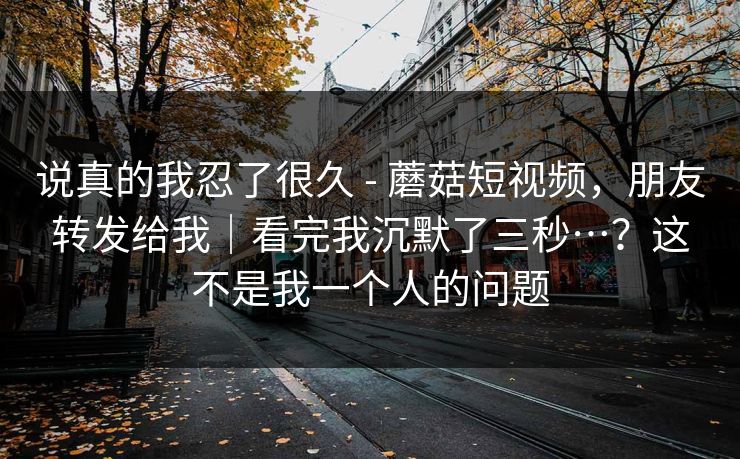 说真的我忍了很久 - 蘑菇短视频,朋友转发给我|看完我沉默了三秒…?这不是我一个人的问题 说真的我忍了很久 - 蘑菇短视频,朋友转发给我|看完我沉默了三秒…?这不是我一个人的问题
