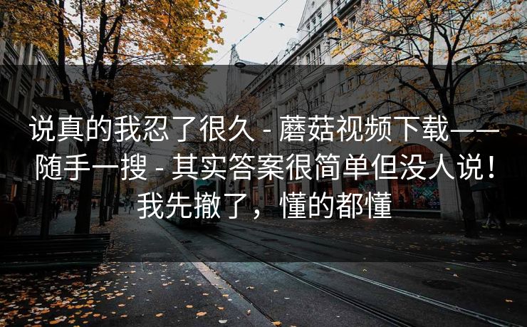 说真的我忍了很久 - 蘑菇视频下载——随手一搜 - 其实答案很简单但没人说!我先撤了,懂的都懂 说真的我忍了很久 - 蘑菇视频下载——随手一搜 - 其实答案很简单但没人说!我先撤了,懂的都懂