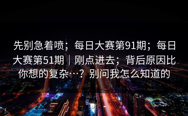 先别急着喷；每日大赛第91期；每日大赛第51期｜刚点进去；背后原因比你想的复杂…？别问我怎么知道的