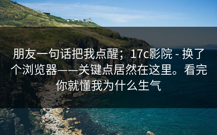 朋友一句话把我点醒;17c影院 - 换了个浏览器——关键点居然在这里。看完你就懂我为什么生气 朋友一句话把我点醒;17c影院 - 换了个浏览器——关键点居然在这里。看完你就懂我为什么生气