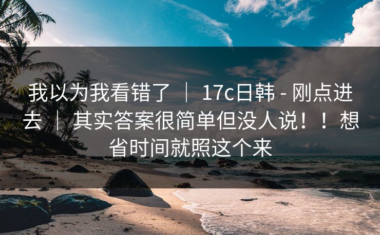我以为我看错了 ｜ 17c日韩 - 刚点进去 ｜ 其实答案很简单但没人说！！想省时间就照这个来