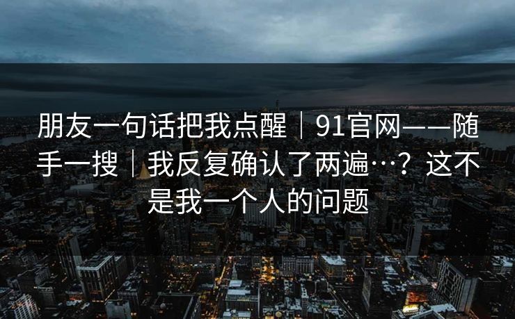 朋友一句话把我点醒｜91官网——随手一搜｜我反复确认了两遍…？这不是我一个人的问题