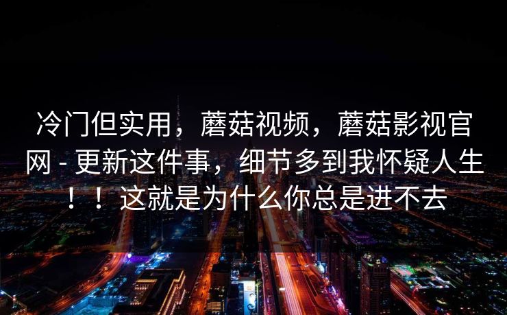 冷门但实用，蘑菇视频，蘑菇影视官网 - 更新这件事，细节多到我怀疑人生！！这就是为什么你总是进不去