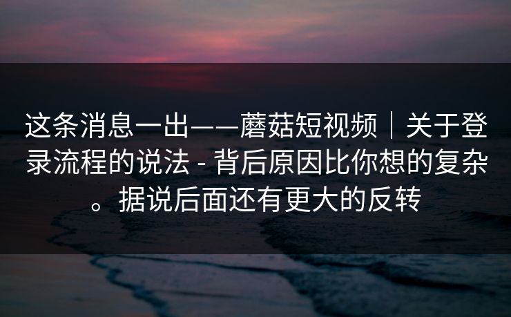 这条消息一出——蘑菇短视频｜关于登录流程的说法 - 背后原因比你想的复杂。据说后面还有更大的反转