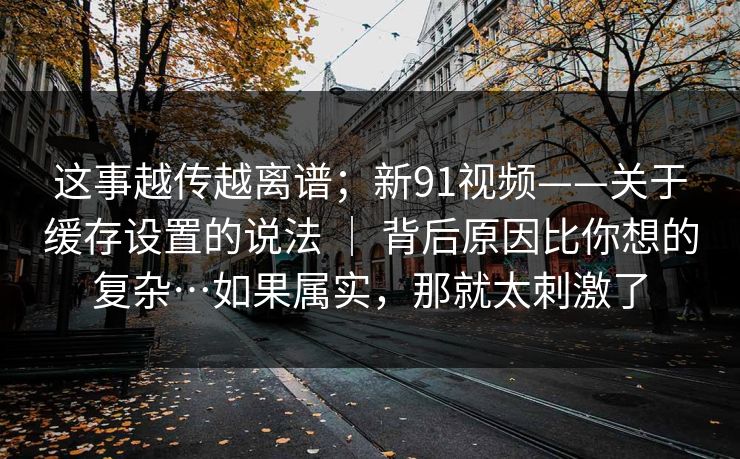 这事越传越离谱；新91视频——关于缓存设置的说法 ｜ 背后原因比你想的复杂…如果属实，那就太刺激了