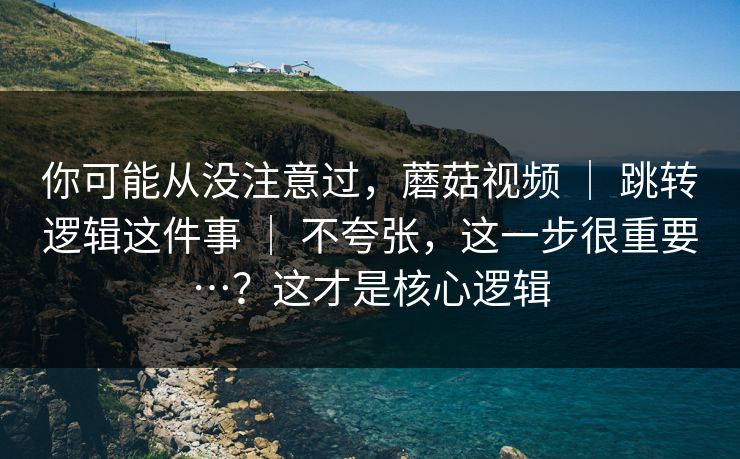 你可能从没注意过,蘑菇视频 | 跳转逻辑这件事 | 不夸张,这一步很重要…?这才是核心逻辑 你可能从没注意过,蘑菇视频 | 跳转逻辑这件事 | 不夸张,这一步很重要…?这才是核心逻辑
