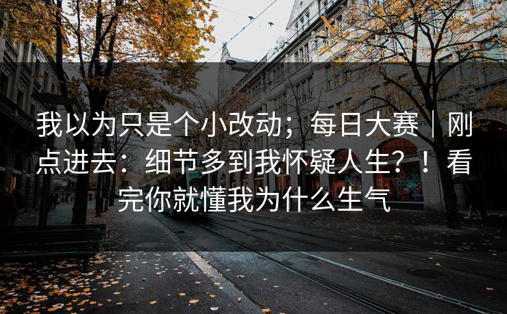 我以为只是个小改动;每日大赛|刚点进去:细节多到我怀疑人生?!看完你就懂我为什么生气 我以为只是个小改动;每日大赛|刚点进去:细节多到我怀疑人生?!看完你就懂我为什么生气