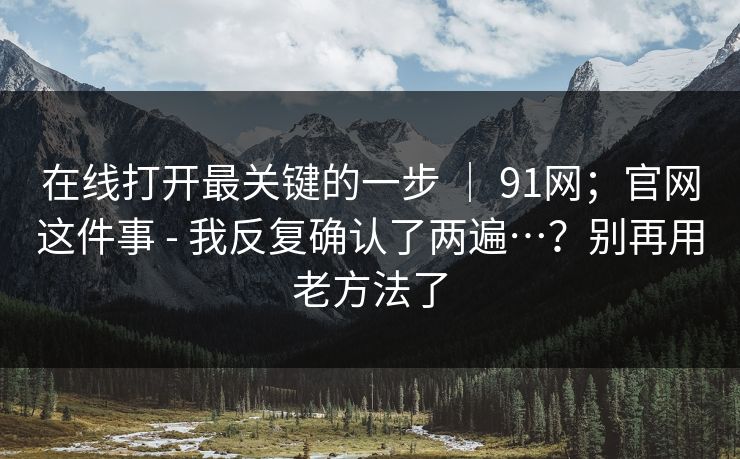 在线打开最关键的一步 | 91网;官网这件事 - 我反复确认了两遍…?别再用老方法了 在线打开最关键的一步 | 91网;官网这件事 - 我反复确认了两遍…?别再用老方法了
