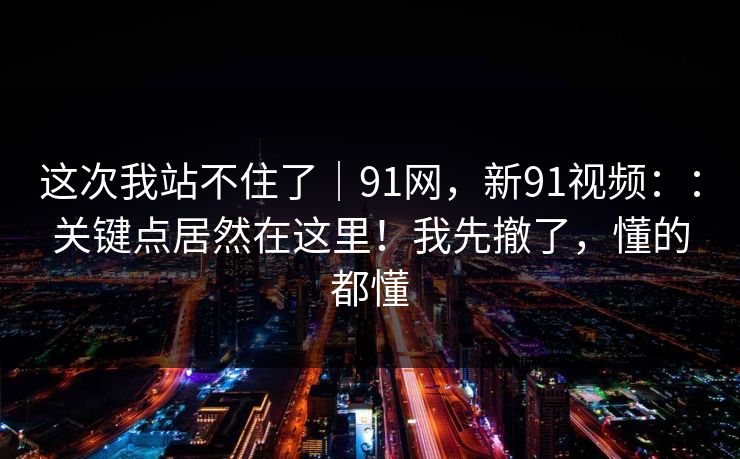 这次我站不住了|91网,新91视频::关键点居然在这里!我先撤了,懂的都懂 这次我站不住了|91网,新91视频::关键点居然在这里!我先撤了,懂的都懂