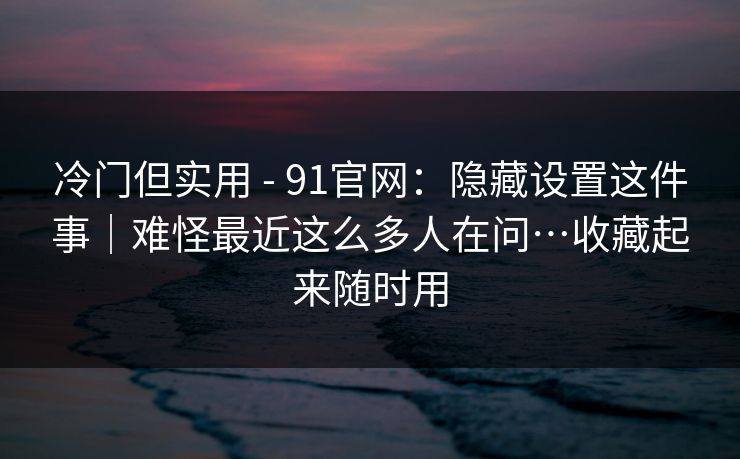 冷门但实用 - 91官网：隐藏设置这件事｜难怪最近这么多人在问…收藏起来随时用