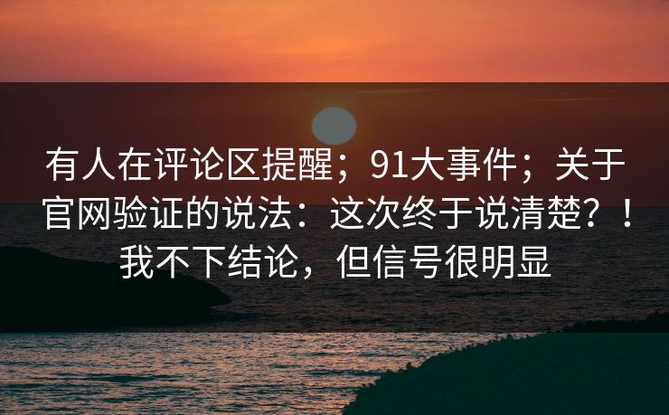 有人在评论区提醒;91大事件;关于官网验证的说法:这次终于说清楚?!我不下结论,但信号很明显 有人在评论区提醒;91大事件;关于官网验证的说法:这次终于说清楚?!我不下结论,但信号很明显