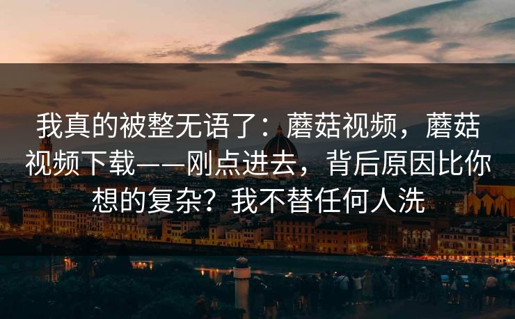 我真的被整无语了:蘑菇视频,蘑菇视频下载——刚点进去,背后原因比你想的复杂?我不替任何人洗 我真的被整无语了:蘑菇视频,蘑菇视频下载——刚点进去,背后原因比你想的复杂?我不替任何人洗