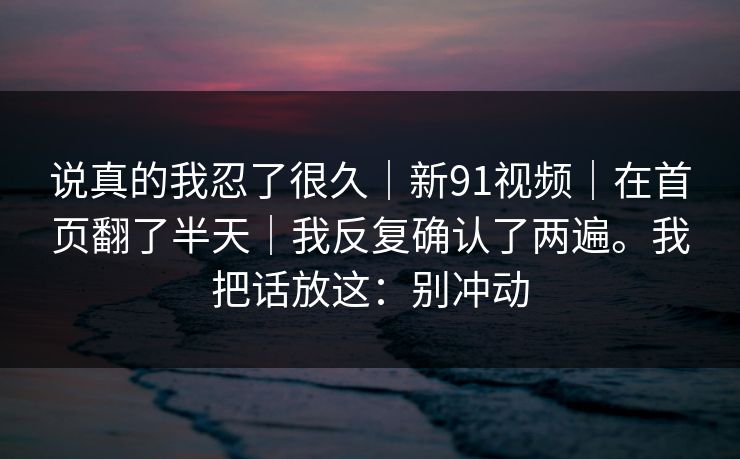 说真的我忍了很久|新91视频|在首页翻了半天|我反复确认了两遍。我把话放这:别冲动 说真的我忍了很久|新91视频|在首页翻了半天|我反复确认了两遍。我把话放这:别冲动