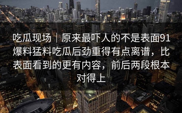 吃瓜现场|原来最吓人的不是表面91爆料猛料吃瓜后劲重得有点离谱,比表面看到的更有内容,前后两段根本对得上 吃瓜现场|原来最吓人的不是表面91爆料猛料吃瓜后劲重得有点离谱,比表面看到的更有内容,前后两段根本对得上
