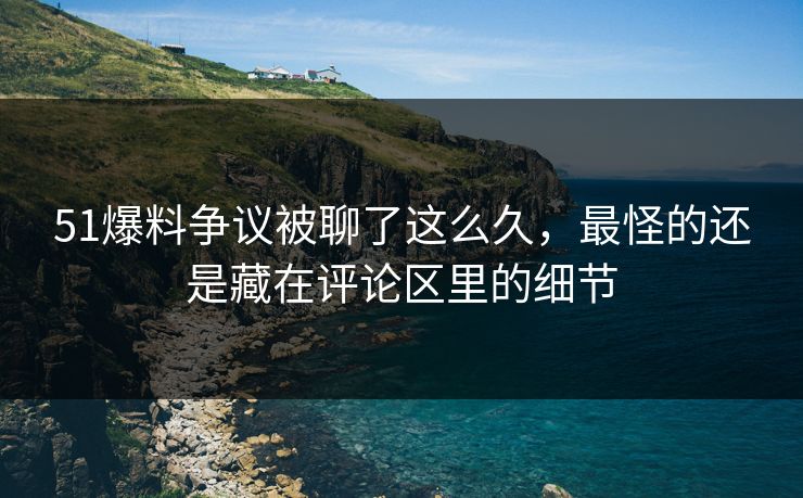 51爆料争议被聊了这么久，最怪的还是藏在评论区里的细节