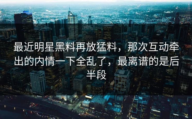 最近明星黑料再放猛料，那次互动牵出的内情一下全乱了，最离谱的是后半段