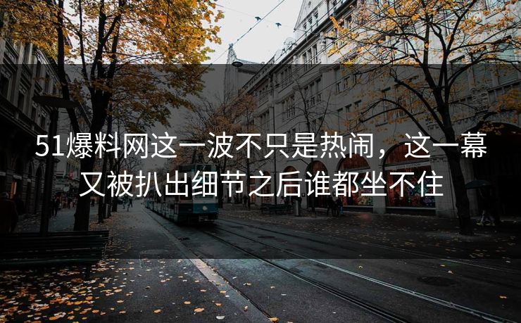 51爆料网这一波不只是热闹，这一幕又被扒出细节之后谁都坐不住
