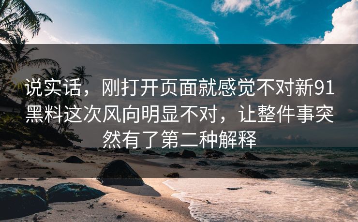 说实话，刚打开页面就感觉不对新91黑料这次风向明显不对，让整件事突然有了第二种解释