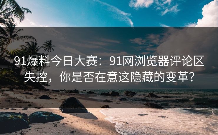 91爆料今日大赛：91网浏览器评论区失控，你是否在意这隐藏的变革？